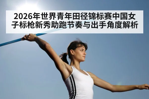 2026年世界青年田径锦标赛中国女子标枪新秀助跑节奏与出手角度解析