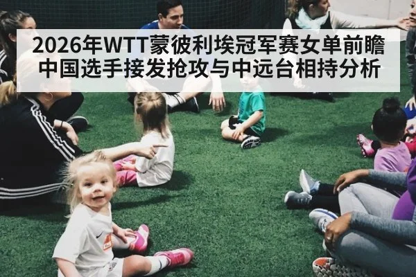 2026年WTT蒙彼利埃冠军赛女单前瞻 中国选手接发抢攻与中远台相持分析